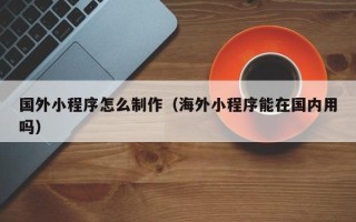 遂宁国外小程序怎么制作（海外小程序能在国内用吗）