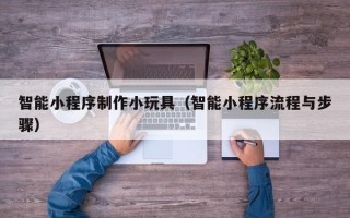 遂宁智能小程序制作小玩具（智能小程序流程与步骤）