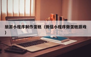 遂宁旅游小程序制作蛋糕（微信小程序做蛋糕游戏）